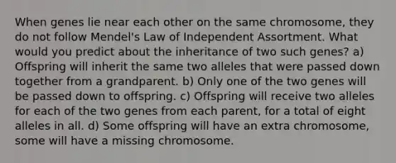 When genes lie near each other on the same chromosome, they do not follow Mendel's Law of Independent Assortment. What would you predict about the inheritance of two such genes? a) Offspring will inherit the same two alleles that were passed down together from a grandparent. b) Only one of the two genes will be passed down to offspring. c) Offspring will receive two alleles for each of the two genes from each parent, for a total of eight alleles in all. d) Some offspring will have an extra chromosome, some will have a missing chromosome.