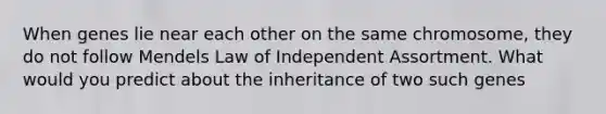 When genes lie near each other on the same chromosome, they do not follow Mendels Law of Independent Assortment. What would you predict about the inheritance of two such genes