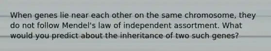 When genes lie near each other on the same chromosome, they do not follow Mendel's law of independent assortment. What would you predict about the inheritance of two such genes?