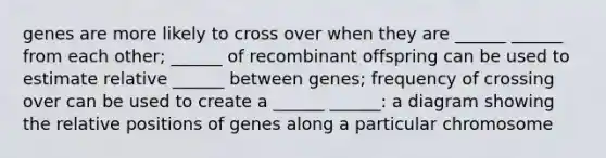 genes are more likely to cross over when they are ______ ______ from each other; ______ of recombinant offspring can be used to estimate relative ______ between genes; frequency of crossing over can be used to create a ______ ______: a diagram showing the relative positions of genes along a particular chromosome