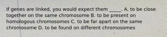 If genes are linked, you would expect them _____. A. to be close together on the same chromosome B. to be present on homologous chromosomes C. to be far apart on the same chromosome D. to be found on different chromosomes