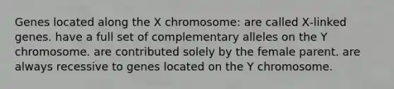 Genes located along the X chromosome: are called X‑linked genes. have a full set of complementary alleles on the Y chromosome. are contributed solely by the female parent. are always recessive to genes located on the Y chromosome.