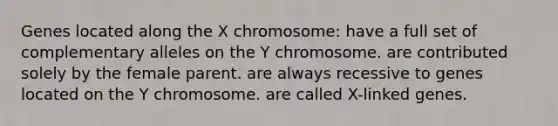 Genes located along the X chromosome: have a full set of complementary alleles on the Y chromosome. are contributed solely by the female parent. are always recessive to genes located on the Y chromosome. are called X-linked genes.