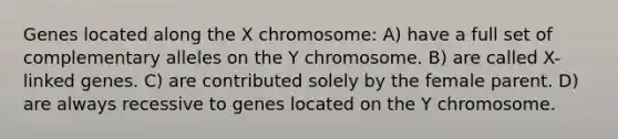 Genes located along the X chromosome: A) have a full set of complementary alleles on the Y chromosome. B) are called X-linked genes. C) are contributed solely by the female parent. D) are always recessive to genes located on the Y chromosome.