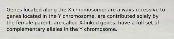 Genes located along the X chromosome: are always recessive to genes located in the Y chromosome. are contributed solely by the female parent. are called X-linked genes. have a full set of complementary alleles in the Y chromosome.