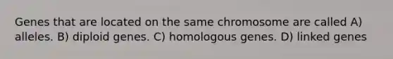 Genes that are located on the same chromosome are called A) alleles. B) diploid genes. C) homologous genes. D) linked genes