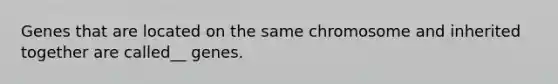 Genes that are located on the same chromosome and inherited together are called__ genes.