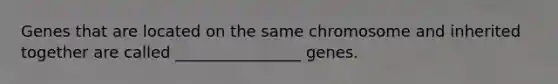 Genes that are located on the same chromosome and inherited together are called ________________ genes.