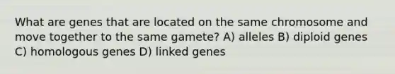 What are genes that are located on the same chromosome and move together to the same gamete? A) alleles B) diploid genes C) homologous genes D) linked genes