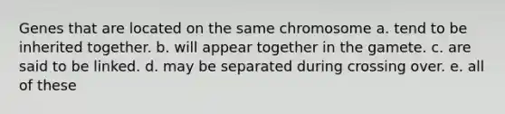 Genes that are located on the same chromosome a. tend to be inherited together. b. will appear together in the gamete. c. are said to be linked. d. may be separated during crossing over. e. all of these