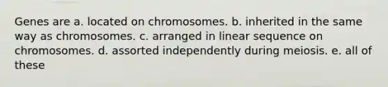 Genes are a. located on chromosomes. b. inherited in the same way as chromosomes. c. arranged in linear sequence on chromosomes. d. assorted independently during meiosis. e. all of these