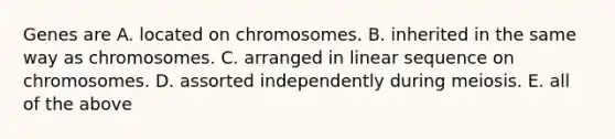 Genes are A. located on chromosomes. B. inherited in the same way as chromosomes. C. arranged in linear sequence on chromosomes. D. assorted independently during meiosis. E. all of the above