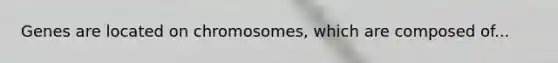 Genes are located on chromosomes, which are composed of...