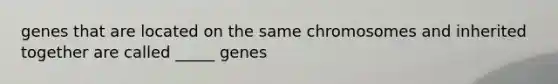 genes that are located on the same chromosomes and inherited together are called _____ genes