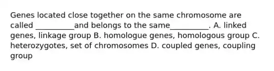 Genes located close together on the same chromosome are called __________and belongs to the same__________. A. linked genes, linkage group B. homologue genes, homologous group C. heterozygotes, set of chromosomes D. coupled genes, coupling group