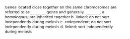 Genes located close together on the same chromosomes are referred to as ________ genes and generally ________. a. homologous; are inherited together b. linked; do not sort independently during meiosis c. codependent; do not sort independently during meiosis d. linked; sort independently during meiosis