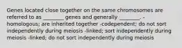 Genes located close together on the same chromosomes are referred to as ________ genes and generally ________. -homologous; are inherited together -codependent; do not sort independently during meiosis -linked; sort independently during meiosis -linked; do not sort independently during meiosis