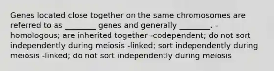 Genes located close together on the same chromosomes are referred to as ________ genes and generally ________. -homologous; are inherited together -codependent; do not sort independently during meiosis -linked; sort independently during meiosis -linked; do not sort independently during meiosis