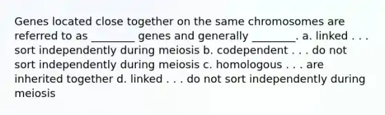 Genes located close together on the same chromosomes are referred to as ________ genes and generally ________. a. linked . . . sort independently during meiosis b. codependent . . . do not sort independently during meiosis c. homologous . . . are inherited together d. linked . . . do not sort independently during meiosis