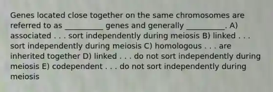 Genes located close together on the same chromosomes are referred to as __________ genes and generally __________. A) associated . . . sort independently during meiosis B) linked . . . sort independently during meiosis C) homologous . . . are inherited together D) linked . . . do not sort independently during meiosis E) codependent . . . do not sort independently during meiosis