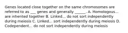 Genes located close together on the same chromosomes are referred to as ___ genes and generally ______. A. Homologous... are inherited together B. Linked... do not sort independently during meiosis C. Linked... sort independently during meiosis D. Codependent... do not sort independently during meiosis