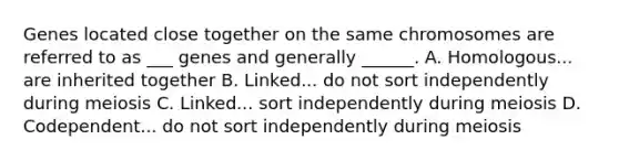 Genes located close together on the same chromosomes are referred to as ___ genes and generally ______. A. Homologous... are inherited together B. Linked... do not sort independently during meiosis C. Linked... sort independently during meiosis D. Codependent... do not sort independently during meiosis