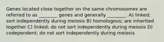 Genes located close together on the same chromosomes are referred to as ________ genes and generally ________. A) linked; sort independently during meiosis B) homologous; are inherited together C) linked; do not sort independently during meiosis D) codependent; do not sort independently during meiosis