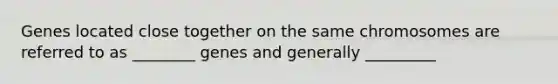 Genes located close together on the same chromosomes are referred to as ________ genes and generally _________