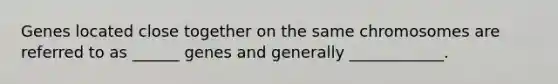 Genes located close together on the same chromosomes are referred to as ______ genes and generally ____________.