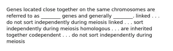 Genes located close together on the same chromosomes are referred to as ________ genes and generally ________. linked . . . do not sort independently during meiosis linked . . . sort independently during meiosis homologous . . . are inherited together codependent . . . do not sort independently during meiosis