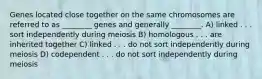 Genes located close together on the same chromosomes are referred to as ________ genes and generally ________. A) linked . . . sort independently during meiosis B) homologous . . . are inherited together C) linked . . . do not sort independently during meiosis D) codependent . . . do not sort independently during meiosis