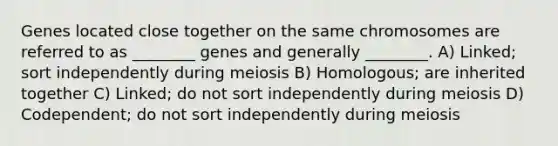 Genes located close together on the same chromosomes are referred to as ________ genes and generally ________. A) Linked; sort independently during meiosis B) Homologous; are inherited together C) Linked; do not sort independently during meiosis D) Codependent; do not sort independently during meiosis