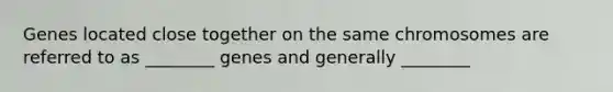 Genes located close together on the same chromosomes are referred to as ________ genes and generally ________