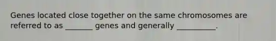 Genes located close together on the same chromosomes are referred to as _______ genes and generally __________.