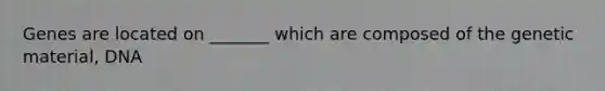 Genes are located on _______ which are composed of the genetic material, DNA