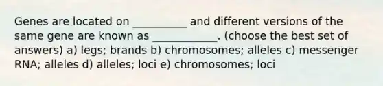 Genes are located on __________ and different versions of the same gene are known as ____________. (choose the best set of answers) a) legs; brands b) chromosomes; alleles c) messenger RNA; alleles d) alleles; loci e) chromosomes; loci