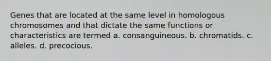 Genes that are located at the same level in homologous chromosomes and that dictate the same functions or characteristics are termed a. consanguineous. b. chromatids. c. alleles. d. precocious.