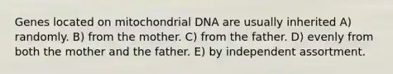 Genes located on mitochondrial DNA are usually inherited A) randomly. B) from the mother. C) from the father. D) evenly from both the mother and the father. E) by independent assortment.