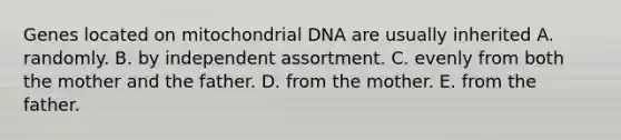 Genes located on mitochondrial DNA are usually inherited A. randomly. B. by independent assortment. C. evenly from both the mother and the father. D. from the mother. E. from the father.