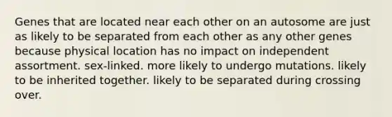 Genes that are located near each other on an autosome are just as likely to be separated from each other as any other genes because physical location has no impact on independent assortment. sex-linked. more likely to undergo mutations. likely to be inherited together. likely to be separated during crossing over.