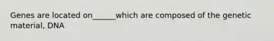 Genes are located on______which are composed of the genetic material, DNA