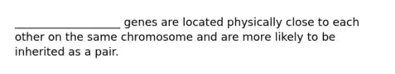 ___________________ genes are located physically close to each other on the same chromosome and are more likely to be inherited as a pair.