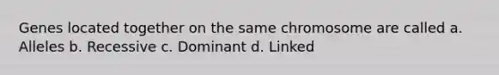 Genes located together on the same chromosome are called a. Alleles b. Recessive c. Dominant d. Linked