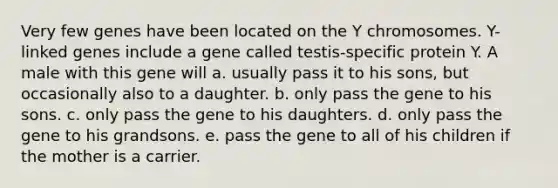 Very few genes have been located on the Y chromosomes. Y-linked genes include a gene called testis-specific protein Y. A male with this gene will a. usually pass it to his sons, but occasionally also to a daughter. b. only pass the gene to his sons. c. only pass the gene to his daughters. d. only pass the gene to his grandsons. e. pass the gene to all of his children if the mother is a carrier.