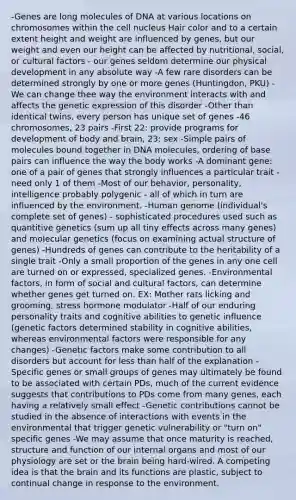 -Genes are long molecules of DNA at various locations on chromosomes within the cell nucleus Hair color and to a certain extent height and weight are influenced by genes, but our weight and even our height can be affected by nutritional, social, or cultural factors - our genes seldom determine our physical development in any absolute way -A few rare disorders can be determined strongly by one or more genes (Huntingdon, PKU) -We can change thee way the environment interacts with and affects the genetic expression of this disorder -Other than identical twins, every person has unique set of genes -46 chromosomes, 23 pairs -First 22: provide programs for development of body and brain, 23: sex -Simple pairs of molecules bound together in DNA molecules, ordering of base pairs can influence the way the body works -A dominant gene: one of a pair of genes that strongly influences a particular trait - need only 1 of them -Most of our behavior, personality, intelligence probably polygenic - all of which in turn are influenced by the environment. -Human genome (individual's complete set of genes) - sophisticated procedures used such as quantitive genetics (sum up all tiny effects across many genes) and molecular genetics (focus on examining actual structure of genes) -Hundreds of genes can contribute to the heritability of a single trait -Only a small proportion of the genes in any one cell are turned on or expressed, specialized genes. -Environmental factors, in form of social and cultural factors, can determine whether genes get turned on. EX: Mother rats licking and grooming, stress hormone modulator -Half of our enduring personality traits and cognitive abilities to genetic influence (genetic factors determined stability in cognitive abilities, whereas environmental factors were responsible for any changes) -Genetic factors make some contribution to all disorders but account for less than half of the explanation -Specific genes or small groups of genes may ultimately be found to be associated with certain PDs, much of the current evidence suggests that contributions to PDs come from many genes, each having a relatively small effect -Genetic contributions cannot be studied in the absence of interactions with events in the environmental that trigger genetic vulnerability or "turn on" specific genes -We may assume that once maturity is reached, structure and function of our internal organs and most of our physiology are set or the brain being hard-wired. A competing idea is that the brain and its functions are plastic, subject to continual change in response to the environment.