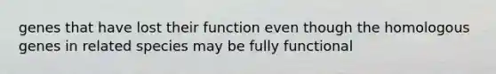 genes that have lost their function even though the homologous genes in related species may be fully functional