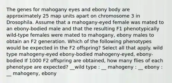 The genes for mahogany eyes and ebony body are approximately 25 map units apart on chromosome 3 in Drosophila. Assume that a mahogany-eyed female was mated to an ebony-bodied male and that the resulting F1 phenotypically wild-type females were mated to mahogany, ebony males to obtain an F2 generation. Which of the following phenotypes would be expected in the F2 offspring? Select all that apply. wild type mahogeny-eyed ebony-bodied mahogeny-eyed, ebony-bodied If 1000 F2 offspring are obtained, how many flies of each phenotype are expected? __wild type : __ mahogeny : __ ebony : __ mahogeny, ebony