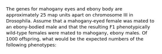 The genes for mahogany eyes and ebony body are approximately 25 map units apart on chromosome III in Drosophila. Assume that a mahogany-eyed female was mated to an ebony-bodied male and that the resulting F1 phenotypically wild-type females were mated to mahogany, ebony males. Of 1000 offspring, what would be the expected numbers of the following phenotypes: