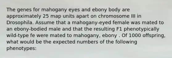 The genes for mahogany eyes and ebony body are approximately 25 map units apart on chromosome III in Drosophila. Assume that a mahogany-eyed female was mated to an ebony-bodied male and that the resulting F1 phenotypically wild-type fe were mated to mahogany, ebony . Of 1000 offspring, what would be the expected numbers of the following phenotypes: