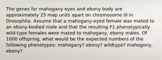 The genes for mahogany eyes and ebony body are approximately 25 map units apart on chromosome III in Drosophila. Assume that a mahogany-eyed female was mated to an ebony-bodied male and that the resulting F1 phenotypically wild-type females were mated to mahogany, ebony males. Of 1000 offspring, what would be the expected numbers of the following phenotypes: mahogany? ebony? wildtype? mahogony, ebony?